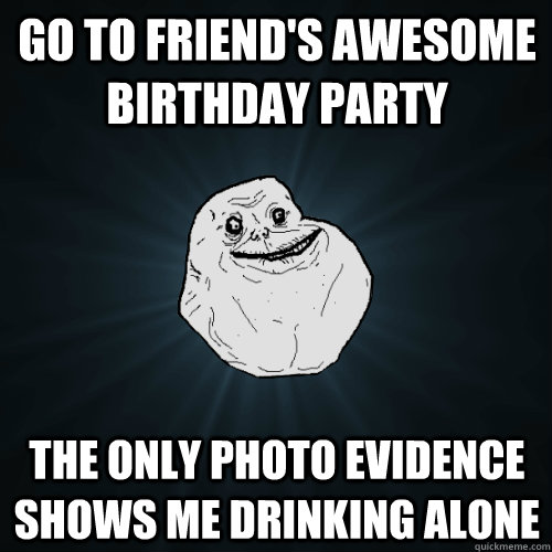 GO to friend's awesome birthday party the Only photo evidence shows me drinking alone  Forever Alone