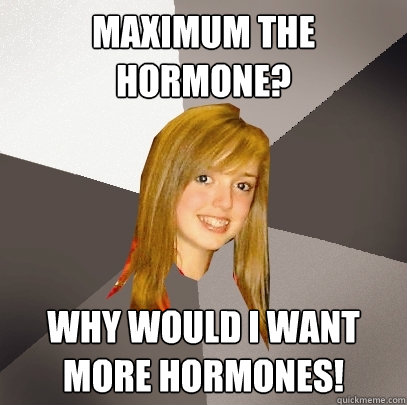 Maximum the hormone? why would i want more hormones!  Musically Oblivious 8th Grader