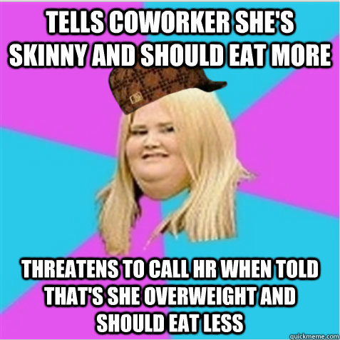 Tells coworker she's skinny and should eat more Threatens to call HR when told that's she overweight and should eat less - Tells coworker she's skinny and should eat more Threatens to call HR when told that's she overweight and should eat less  Misc