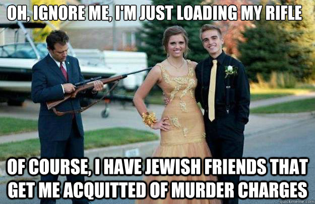 Oh, Ignore me, I'm just loading my rifle of course, i have jewish friends that get me acquitted of murder charges  Your Dad Is Lovely