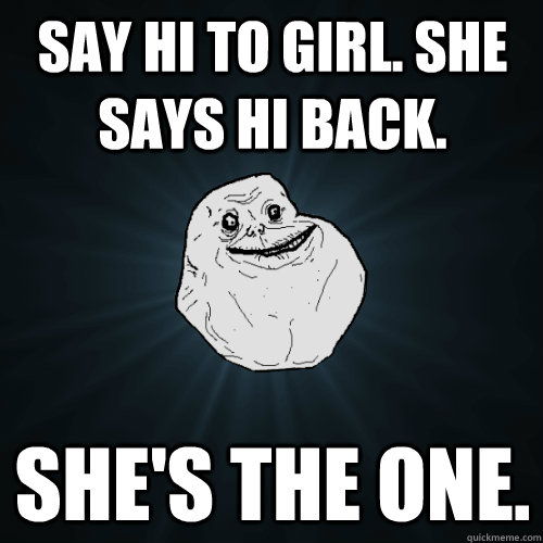 Say Hi To girl. she says hi back. she's the one.  Forever Alone