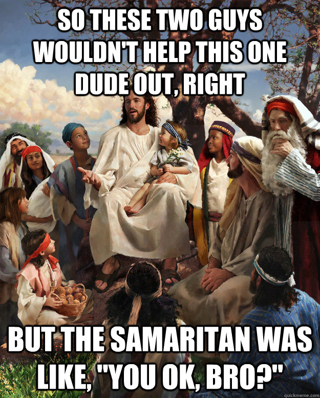 so these two guys wouldn't help this one dude out, right but the samaritan was like, 