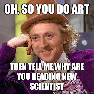 Oh, so you do art  Then tell me,Why are you reading new scientist   Creepy Wonka