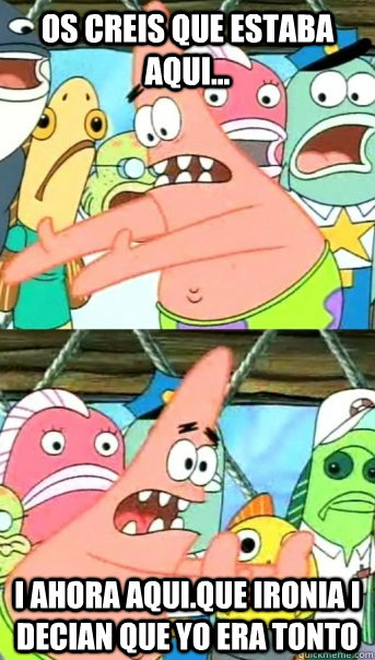 os creis que estaba aqui... i ahora aqui.QUE IRONIA i decian que yo era tonto  Push it somewhere else Patrick