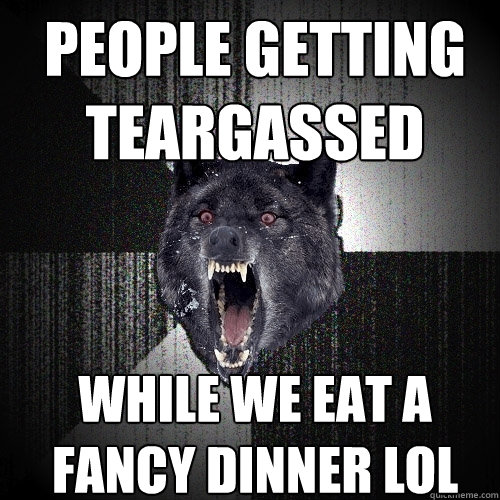 people getting teargassed while we eat a fancy dinner lol  Insanity Wolf