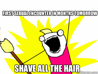 First sexual encounter in months tomorrow shave all the hair - First sexual encounter in months tomorrow shave all the hair  All The Things