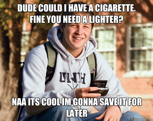 Dude could i have a cigarette.
Fine you need a lighter? naa its cool im gonna save it for later  College Freshman