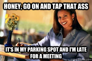 honey, go on and tap that ass it's in my parking spot and i'm late for a meeting  