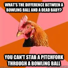 What's the difference between a bowling ball and a dead baby? You can't stab a pitchfork through a bowling ball  Anti-Anti-Joke Chicken