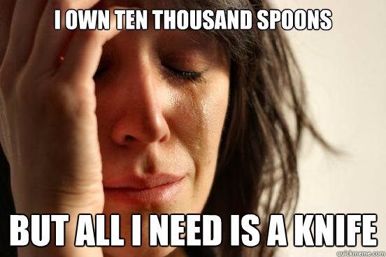 I own ten thousand spoons but all I need is a knife - I own ten thousand spoons but all I need is a knife  First World Problems