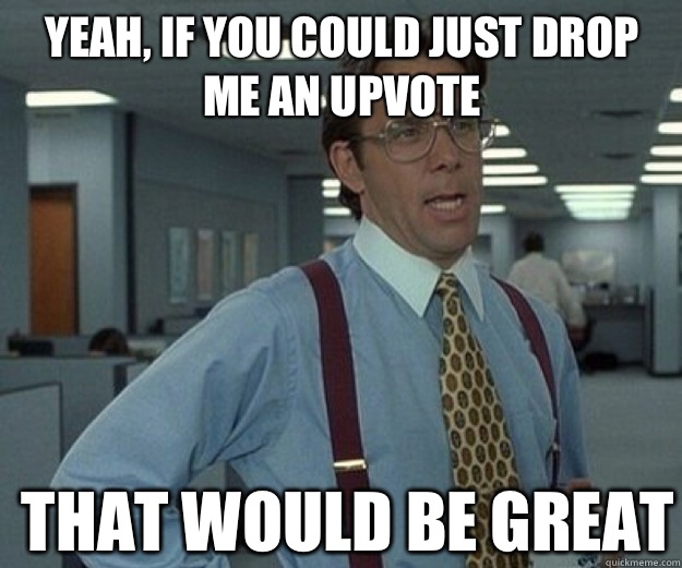 Yeah, if you could just drop me an upvote THAT WOULD BE GREAT  that would be great