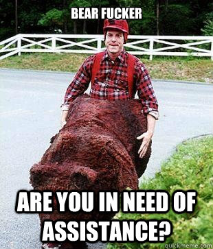 Bear fucker are you in need of assistance?  bear fucker