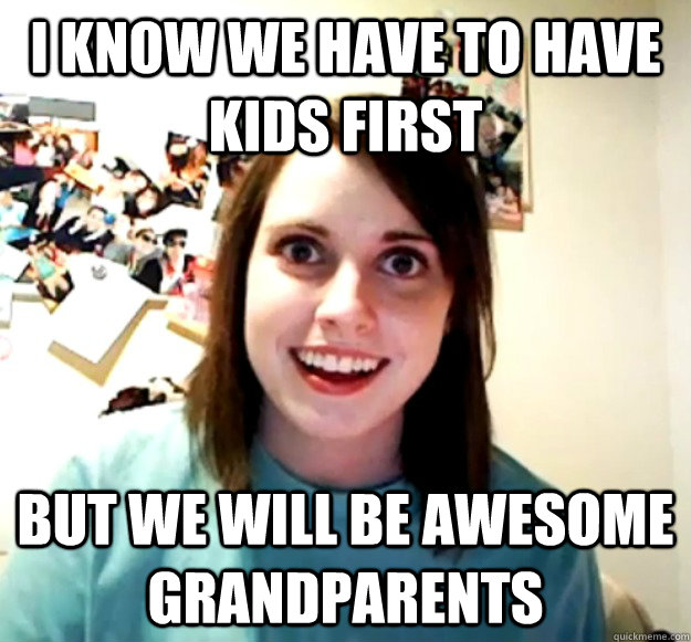 I know we have to have kids first But we will be awesome grandparents  Overly Attached Girlfriend