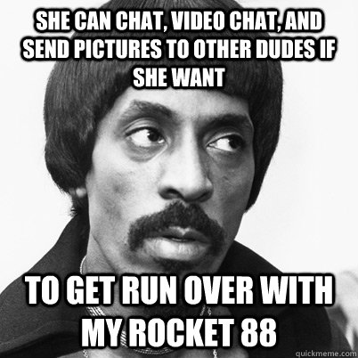 She can chat, video chat, and send pictures to other dudes if she want to get run over with my Rocket 88 - She can chat, video chat, and send pictures to other dudes if she want to get run over with my Rocket 88  Ike Turner