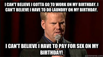 I can't believe I gotta go to work on my birthday. I can't believe I have to do laundry on my birthday.  I can't believe I have to pay for sex on my birthday!  Jim Gaffigan Not Even Close
