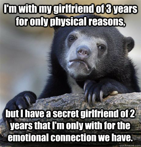 I'm with my girlfriend of 3 years for only physical reasons, but I have a secret girlfriend of 2 years that I'm only with for the emotional connection we have.  Confession Bear