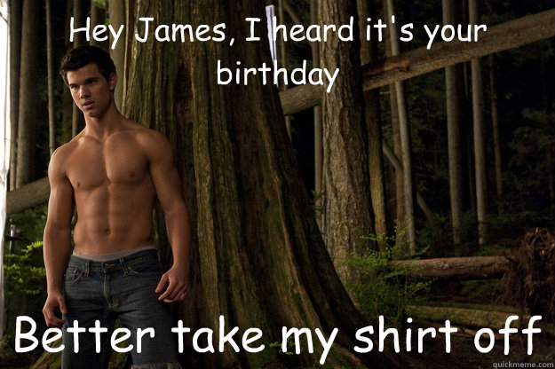 Hey James, I heard it's your birthday Better take my shirt off  Shirtless jacob