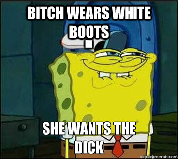 Bitch wears white boots SHE WANTS THE
DICK - Bitch wears white boots SHE WANTS THE
DICK  Spongebob