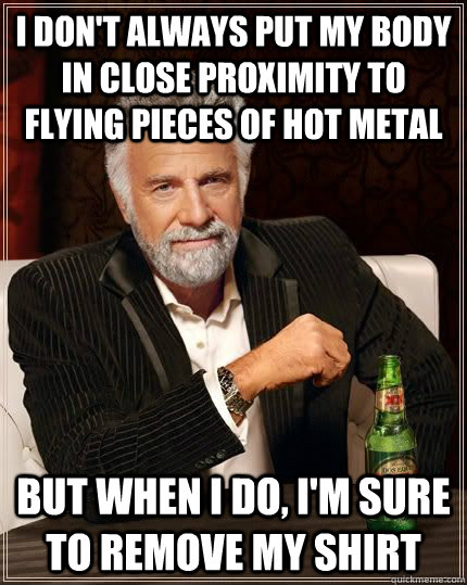 I don't always put my body in close proximity to flying pieces of hot metal but when I do, I'm sure to remove my shirt - I don't always put my body in close proximity to flying pieces of hot metal but when I do, I'm sure to remove my shirt  Misc