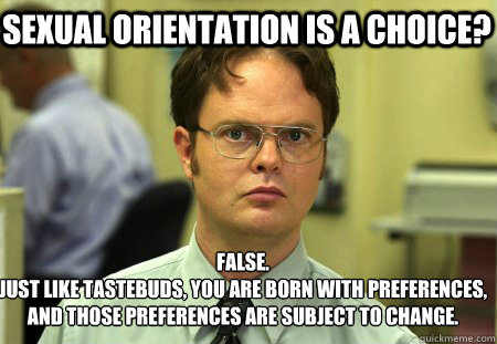 Sexual Orientation is a Choice? False.
Just like tastebuds, you are born with preferences, and those preferences are subject to change.  Schrute