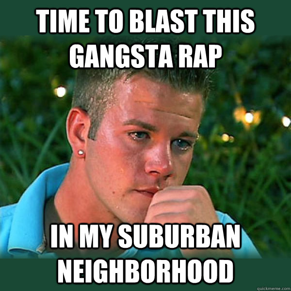 Time to blast this gangsta rap In my suburban neighborhood  