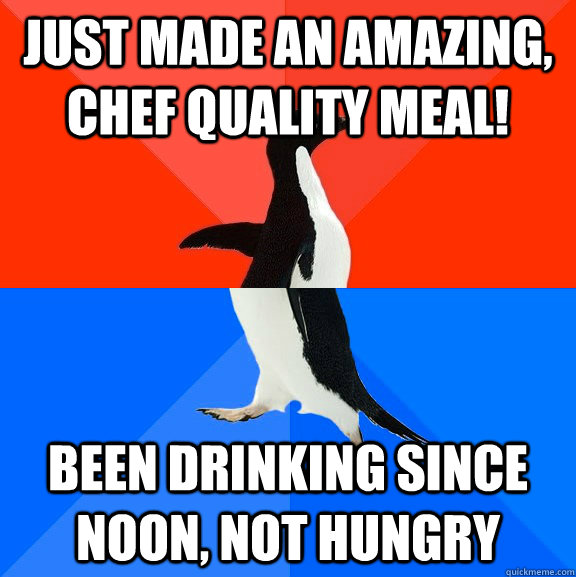Just made an amazing, chef quality meal! been drinking since noon, not hungry  Socially Awesome Awkward Penguin