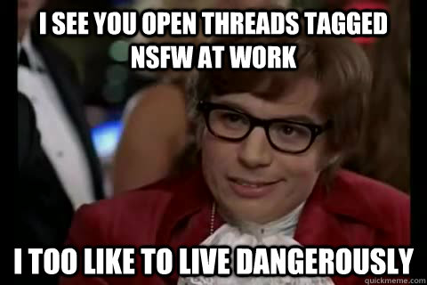 I see you open threads tagged nsfw at work i too like to live dangerously  Dangerously - Austin Powers