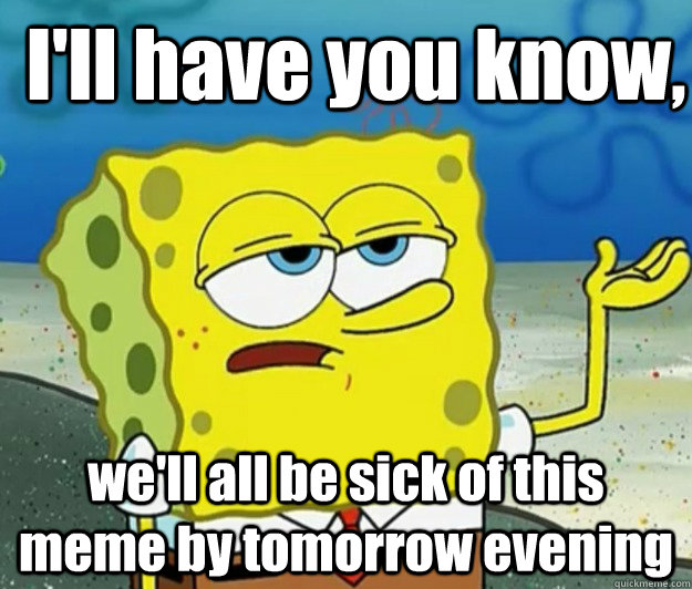 I'll have you know, we'll all be sick of this meme by tomorrow evening - I'll have you know, we'll all be sick of this meme by tomorrow evening  How tough am I