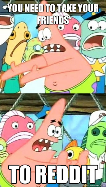 You need to take your friends to Reddit   Push it somewhere else Patrick