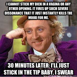 I cannot stick my dick in a vagina or any other opening. It fires up such severe dissonance that it just instantly kills the mood for me. 30 minutes later: i'll just stick in the tip baby, i swear  Condescending Wonka
