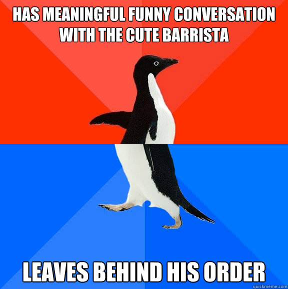 Has meaningful funny conversation with the cute barrista leaves behind his order  Socially Awesome Awkward Penguin