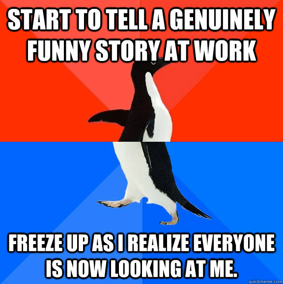 Start to tell a genuinely funny story at work Freeze up as I realize everyone is now looking at me.  Socially Awesome Awkward Penguin
