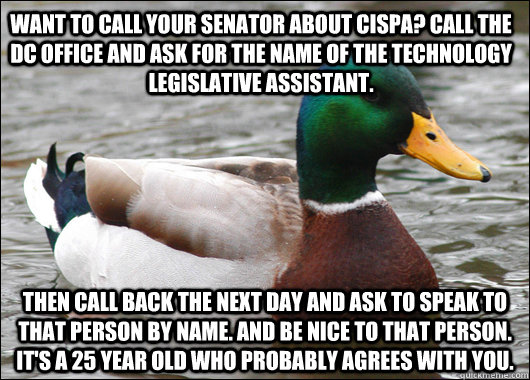 Want to call your senator about cispa? call the dc office and ask for the name of the technology legislative assistant. then call back the next day and ask to speak to that person by name. and be nice to that person. it's a 25 year old who probably agrees - Want to call your senator about cispa? call the dc office and ask for the name of the technology legislative assistant. then call back the next day and ask to speak to that person by name. and be nice to that person. it's a 25 year old who probably agrees  Actual Advice Mallard