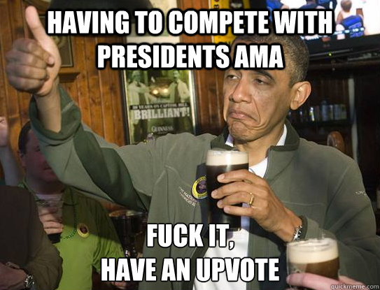 having to compete with presidents ama Fuck it,
have an upvote  Upvoting Obama