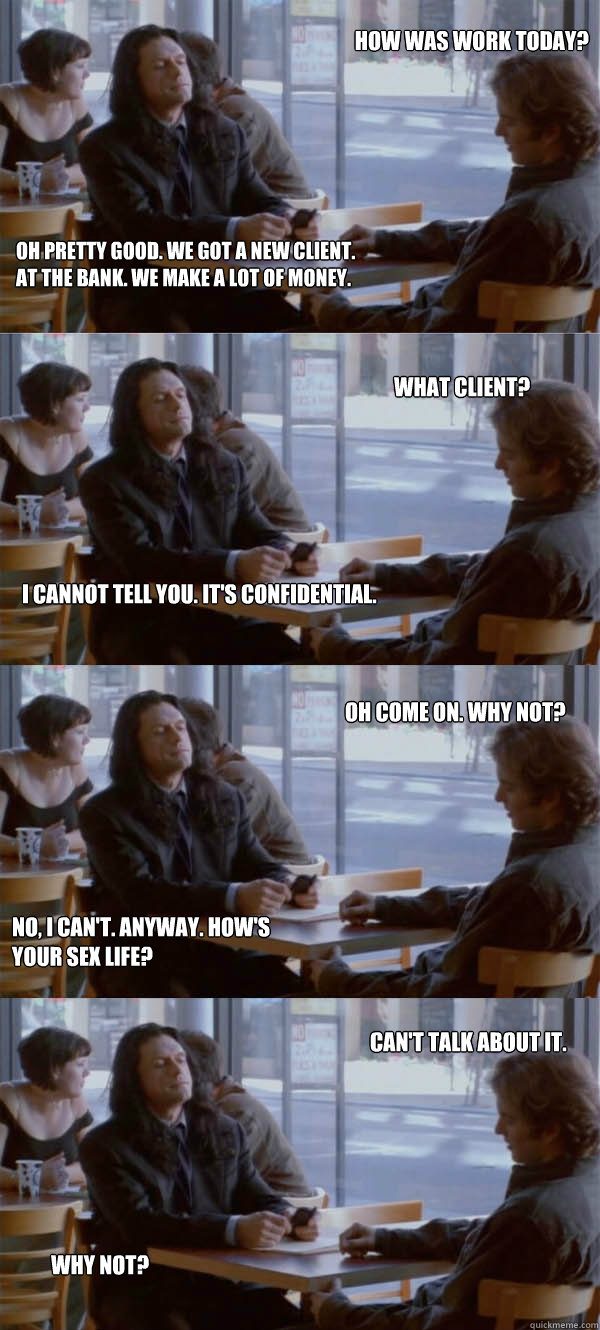 How was work today? Oh pretty good. We got a new client. At the bank. We make a lot of money. What client? I cannot tell you. It's confidential. Oh come on. Why not? No, I can't. Anyway. How's your sex life? Can't talk about it. Why not?  Hows your sex life