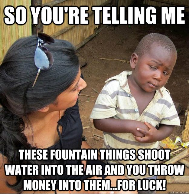 So you're telling me these fountain things shoot water into the air and you throw money into them...for luck!  Skeptical Third World Kid
