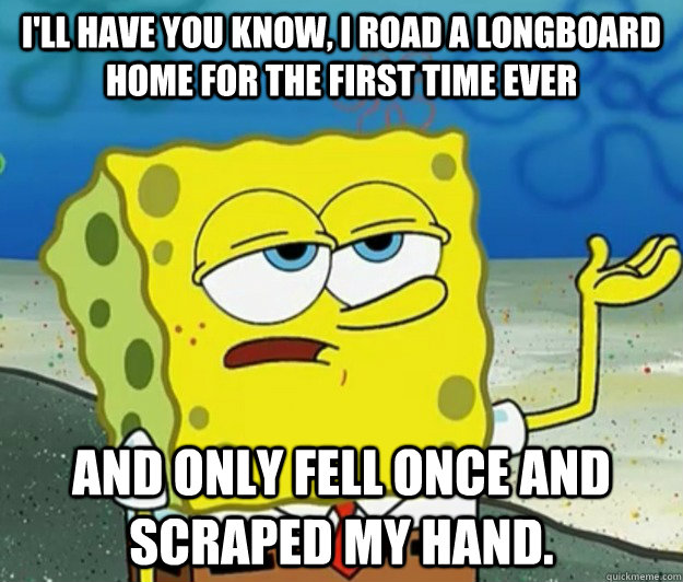 I'll have you know, I road a longboard home for the first time ever And only fell once and scraped my hand. - I'll have you know, I road a longboard home for the first time ever And only fell once and scraped my hand.  Tough Spongebob