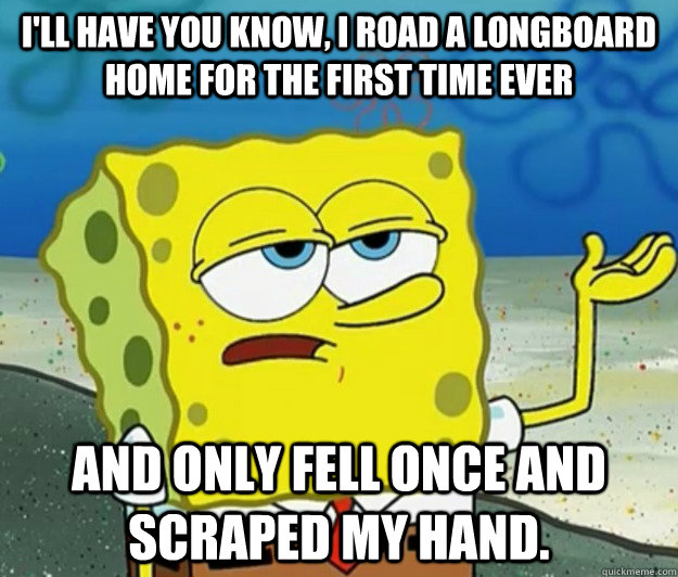 I'll have you know, I road a longboard home for the first time ever And only fell once and scraped my hand.  Tough Spongebob