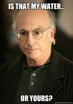 Is that my water... or yours? - Is that my water... or yours?  Larry david meme