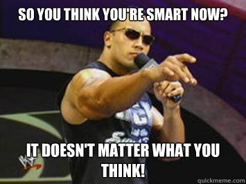 So you think you're smart now? it doesn't matter what you think!  