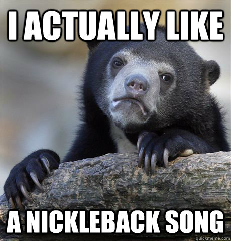 i actually like a nickleback song  Confession Bear