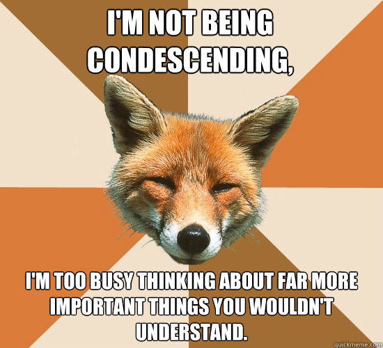 i'm not being condescending,  I'm too busy thinking about far more important things you wouldn't understand.  Condescending Fox