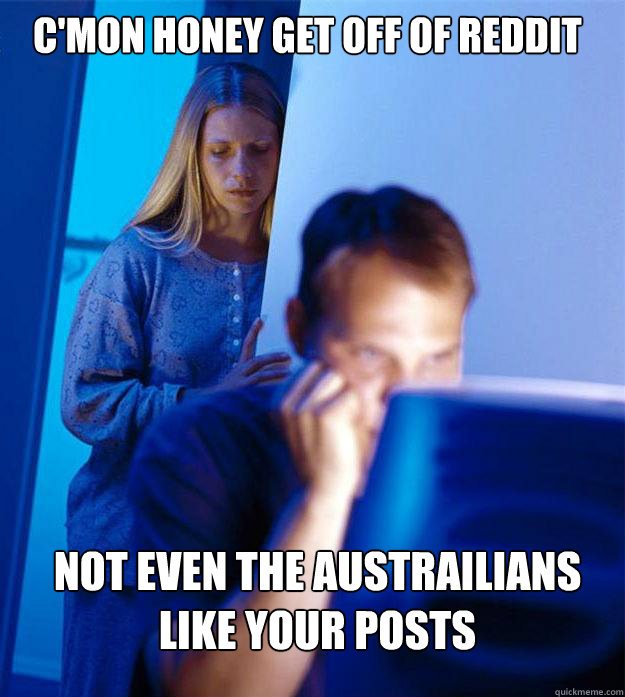 C'mon honey get off of reddit Not even the austrailians like your posts  Redditors Wife