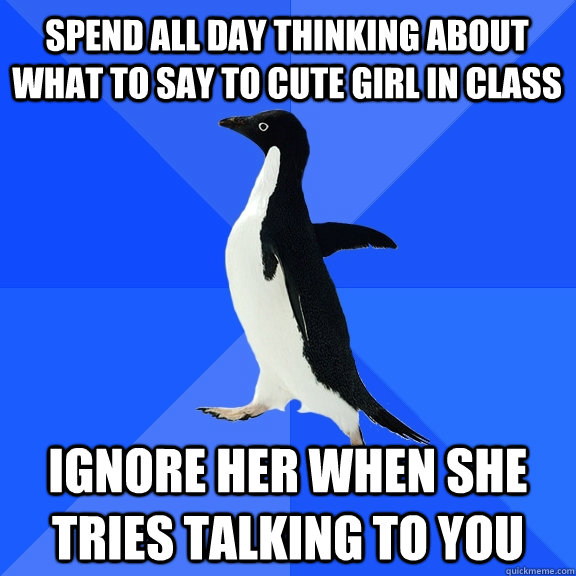 Spend all day thinking about what to say to cute girl in class Ignore her when she tries talking to you  Socially Awkward Penguin