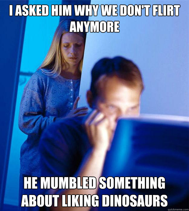I asked him why we don't flirt anymore he mumbled something about liking dinosaurs  Redditors Wife