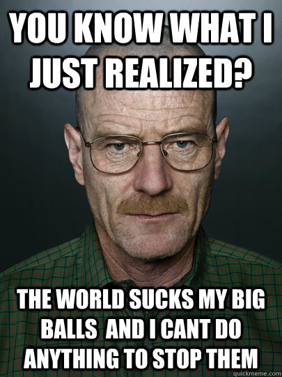 You know what i just realized? The world sucks my big balls  And I cant do anything to stop them - You know what i just realized? The world sucks my big balls  And I cant do anything to stop them  breaking bad news fixed
