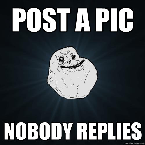 Post a pic Nobody replies  Forever Alone