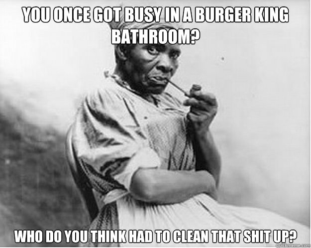You once got busy in a burger king bathroom? Who do you think had to clean that shit up?  Unimpressed Slave