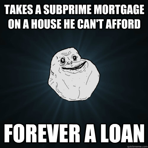 Takes a subprime mortgage on a house he can't afford forever a loan  Forever Alone