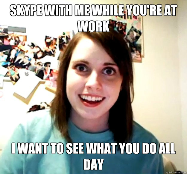 Skype with me while you're at work I want to see what you do all day  Overly Attached Girlfriend